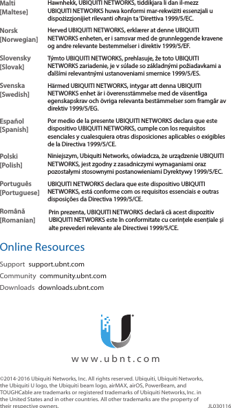 Malti [Maltese]Hawnhekk, UBIQUITI NETWORKS, tiddikjara li dan il-mezz UBIQUITI NETWORKS huwa konformi mar-rekwiżiti essenzjali u dispożizzjonijiet rilevanti oħrajn ta &lsquo;Direttiva 1999/5/EC.Norsk [Norwegian]Herved UBIQUITI NETWORKS, erkl&aelig;rer at denne UBIQUITI NETWORKS enheten, er i samsvar med de grunnleggende kravene og andre relevante bestemmelser i direktiv 1999/5/EF.Slovensky [Slovak]T&yacute;mto UBIQUITI NETWORKS, prehlasuje, že toto UBIQUITI NETWORKS zariadenie, je v s&uacute;lade so z&aacute;kladn&yacute;mi požiadavkami a ďal&scaron;&iacute;mi relevantn&yacute;mi ustanoveniami smernice 1999/5/ES.Svenska [Swedish]H&auml;rmed UBIQUITI NETWORKS, intygar att denna UBIQUITI NETWORKS enhet &auml;r i &ouml;verensst&auml;mmelse med de v&auml;sentliga egenskapskrav och &ouml;vriga relevanta best&auml;mmelser som framg&aring;r av direktiv 1999/5/EG.Espa&ntilde;ol [Spanish]Por medio de la presente UBIQUITI NETWORKS declara que este dispositivo UBIQUITI NETWORKS, cumple con los requisitos esenciales y cualesquiera otras disposiciones aplicables o exigibles de la Directiva 1999/5/CE.Polski  [Polish]Niniejszym, Ubiquiti Networks, oświadcza, że   urządzenie UBIQUITI NETWORKS, jest zgodny z zasadniczymi wymaganiami oraz pozostałymi stosownymi postanowieniami Dyrektywy 1999/5/EC.Portugu&ecirc;s [Portuguese]UBIQUITI NETWORKS declara que este dispositivo UBIQUITI NETWORKS, est&aacute; conforme com os requisitos essenciais e outras disposi&ccedil;&otilde;es da Directiva 1999/5/CE.Rom&acirc;nă [Romanian]Prin prezenta, UBIQUITI NETWORKS declară că acest dispozitiv UBIQUITI NETWORKS este &icirc;n conformitate cu cerințele esențiale și alte prevederi relevante ale Directivei 1999/5/CE.Online ResourcesSupport  support.ubnt.comCommunity  community.ubnt.comDownloads  downloads.ubnt.com&copy;2014-2016 Ubiquiti Networks, Inc. All rights reserved. Ubiquiti, Ubiquiti Networks, the Ubiquiti U logo, the Ubiquiti beam logo, airMAX, airOS, PowerBeam, and TOUGHCable are trademarks or registered trademarks of UbiquitiNetworks,Inc. in the United States and in other countries. All other trademarks are the property of their respective owners. JL030116  www.ubnt.com