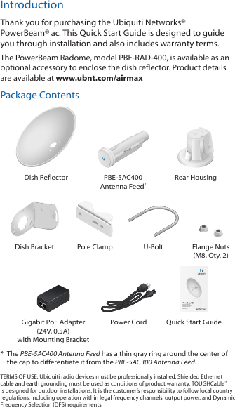 IntroductionThank you for purchasing the Ubiquiti Networks&reg; PowerBeam&reg;ac. This Quick Start Guide is designed to guide you through installation and also includes warranty terms.The PowerBeam Radome, model PBE-RAD-400, is available as an optional accessory to enclose the dish reflector. Product details are available at www.ubnt.com/airmaxPackage ContentsDish Reflector PBE-5AC400 Antenna Feed*Rear Housing2010100Dish Bracket Pole Clamp U-Bolt Flange Nuts (M8, Qty. 2)High-Performance Integrated InnerFeed&trade; airMAX&reg; ac BridgeModels:  PBE-5AC400Gigabit PoE Adapter (24V, 0.5A) with Mounting BracketPower Cord Quick Start Guide*  The PBE-5AC400 Antenna Feed has a thin gray ring around the center of the cap to differentiate it from the PBE-5AC300 Antenna Feed.TERMS OF USE: Ubiquiti radio devices must be professionally installed. Shielded Ethernet cable and earth grounding must be used as conditions of product warranty. TOUGHCable&trade; is designed for outdoor installations. It is the customer&rsquo;s responsibility to follow local country regulations, including operation within legal frequency channels, output power, and Dynamic Frequency Selection (DFS) requirements.