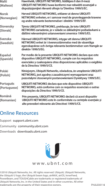 Malti [Maltese]Hawnhekk, UBIQUITI NETWORKS, tiddikjara li dan il-mezz UBIQUITI NETWORKS huwa konformi mar-rekwiżiti essenzjali u dispożizzjonijiet rilevanti oħrajn ta &lsquo;Direttiva 1999/5/EC.Norsk [Norwegian]Herved UBIQUITI NETWORKS, erkl&aelig;rer at denne UBIQUITI NETWORKS enheten, er i samsvar med de grunnleggende kravene og andre relevante bestemmelser i direktiv 1999/5/EF.Slovensky [Slovak]T&yacute;mto UBIQUITI NETWORKS, prehlasuje, že toto UBIQUITI NETWORKS zariadenie, je v s&uacute;lade so z&aacute;kladn&yacute;mi požiadavkami a ďal&scaron;&iacute;mi relevantn&yacute;mi ustanoveniami smernice 1999/5/ES.Svenska [Swedish]H&auml;rmed UBIQUITI NETWORKS, intygar att denna UBIQUITI NETWORKS enhet &auml;r i &ouml;verensst&auml;mmelse med de v&auml;sentliga egenskapskrav och &ouml;vriga relevanta best&auml;mmelser som framg&aring;r av direktiv 1999/5/EG.Espa&ntilde;ol [Spanish]Por medio de la presente UBIQUITI NETWORKS declara que este dispositivo UBIQUITI NETWORKS, cumple con los requisitos esenciales y cualesquiera otras disposiciones aplicables o exigibles de la Directiva 1999/5/CE.Polski  [Polish]Niniejszym, Ubiquiti Networks, oświadcza, że   urządzenie UBIQUITI NETWORKS, jest zgodny z zasadniczymi wymaganiami oraz pozostałymi stosownymi postanowieniami Dyrektywy 1999/5/EC.Portugu&ecirc;s [Portuguese]UBIQUITI NETWORKS declara que este dispositivo UBIQUITI NETWORKS, est&aacute; conforme com os requisitos essenciais e outras disposi&ccedil;&otilde;es da Directiva 1999/5/CE.Rom&acirc;nă [Romanian]Prin prezenta, UBIQUITI NETWORKS declară că acest dispozitiv UBIQUITI NETWORKS este &icirc;n conformitate cu cerințele esențiale și alte prevederi relevante ale Directivei 1999/5/CE.Online ResourcesSupport  support.ubnt.comCommunity  community.ubnt.comDownloads  downloads.ubnt.com&copy;2016 Ubiquiti Networks, Inc. All rights reserved. Ubiquiti, Ubiquiti Networks, the Ubiquiti U logo, the Ubiquiti beam logo, airMAX, airOS, InnerFeed, PowerBeam, and TOUGHCable are trademarks or registered trademarks of UbiquitiNetworks,Inc. in the United States and in other countries. All other trademarks are the property of their respective owners. PHJL030116  www.ubnt.com