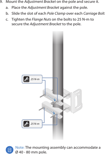 9.  Mount the Adjustment Bracket on the pole and secure it.a.  Place the Adjustment Bracket against the pole.b.  Slide the slot of each Pole Clamp over each Carriage Bolt.c.  Tighten the Flange Nuts on the bolts to 25 N-m to secure the Adjustment Bracket to the pole.25 N-m25 N-mNote: The mounting assembly can accommodate a  &Oslash; 40 - 80 mm pole.