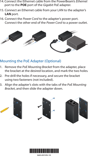 14. Connect the Ethernet cable from the PowerBeam&rsquo;s Ethernet port to the POE port of the Gigabit PoE adapter.15. Connect an Ethernet cable from your LAN to the adapter&rsquo;s LAN port. 16. Connect the Power Cord to the adapter&rsquo;s power port. Connect the other end of the Power Cord to a power outlet.Mounting the PoE Adapter (Optional)1.  Remove the PoE Mounting Bracket from the adapter, place the bracket at the desired location, and mark the two holes. 2.  Pre-drill the holes if necessary, and secure the bracket using two fasteners (not included).3.  Align the adapter&rsquo;s slots with the tabs of the PoE Mounting Bracket, and then slide the adapterdown.*640-00105-10*640-00105-10
