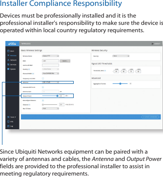 Installer Compliance ResponsibilityDevices must be professionally installed and it is the professional installer's responsibility to make sure the device is operated within local country regulatory requirements.Since Ubiquiti Networks equipment can be paired with a variety of antennas and cables, the Antenna and Output Power fields are provided to the professional installer to assist in meeting regulatory requirements.