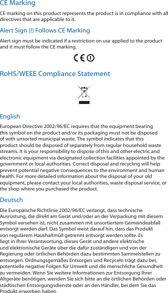 CE MarkingCE marking on this product represents the product is in compliance with all directives that are applicable to it.Alert Sign (!) Follows CE MarkingAlert sign must be indicated if a restriction on use applied to the product and it must follow the CE marking.RoHS/WEEE Compliance StatementEnglishEuropean Directive 2002/96/EC requires that the equipment bearing this symbol on the product and/or its packaging must not be disposed of with unsorted municipal waste. The symbol indicates that this product should be disposed of separately from regular household waste streams. It is your responsibility to dispose of this and other electric and electronic equipment via designated collection facilities appointed by the government or local authorities. Correct disposal and recycling will help prevent potential negative consequences to the environment and human health. For more detailed information about the disposal of your old equipment, please contact your local authorities, waste disposal service, or the shop where you purchased the product.DeutschDie Europ&auml;ische Richtlinie 2002/96/EC verlangt, dass technische Ausr&uuml;stung, die direkt am Ger&auml;t und/oder an der Verpackung mit diesem Symbol versehen ist, nicht zusammen mit unsortiertem Gemeindeabfall entsorgt werden darf. Das Symbol weist darauf hin, dass das Produkt von regul&auml;rem Haushaltm&uuml;ll getrennt entsorgt werden sollte. Es liegt in Ihrer Verantwortung, dieses Ger&auml;t und andere elektrische und elektronische Ger&auml;te &uuml;ber die daf&uuml;r zust&auml;ndigen und von der Regierung oder &ouml;rtlichen Beh&ouml;rden dazu bestimmten Sammelstellen zu entsorgen. Ordnungsgem&auml;&szlig;es Entsorgen und Recyceln tr&auml;gt dazu bei, potentielle negative Folgen f&uuml;r Umwelt und die menschliche Gesundheit zu vermeiden. Wenn Sie weitere Informationen zur Entsorgung Ihrer Altger&auml;te ben&ouml;tigen, wenden Sie sich bitte an die &ouml;rtlichen Beh&ouml;rden oder st&auml;dtischen Entsorgungsdienste oder an den H&auml;ndler, bei dem Sie das Produkt erworben haben.