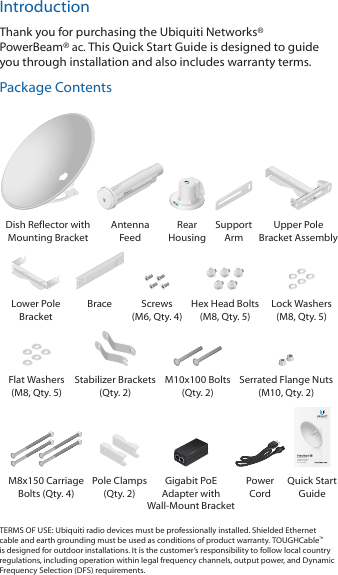 IntroductionThank you for purchasing the Ubiquiti Networks&reg; PowerBeam&reg;ac. This Quick Start Guide is designed to guide you through installation and also includes warranty terms.Package ContentsDish Reflector with Mounting BracketAntenna  FeedRear  HousingSupport  ArmUpper Pole Bracket AssemblyLower Pole BracketBrace Screws (M6, Qty. 4)Hex Head Bolts (M8, Qty. 5)Lock Washers (M8, Qty. 5)Flat Washers (M8, Qty. 5)Stabilizer Brackets (Qty. 2)M10x100 Bolts (Qty. 2)Serrated Flange Nuts  (M10, Qty. 2)High-Performance Integrated InnerFeed&trade; airMAX&reg; ac BridgeModel: PBE-5AC620M8x150 Carriage Bolts (Qty. 4) Pole Clamps (Qty. 2)Gigabit PoE Adapter with Wall‑Mount BracketPower  CordQuick Start GuideTERMS OF USE: Ubiquiti radio devices must be professionally installed. Shielded Ethernet cable and earth grounding must be used as conditions of product warranty. TOUGHCable&trade; is designed for outdoor installations. It is the customer&rsquo;s responsibility to follow local country regulations, including operation within legal frequency channels, output power, and Dynamic Frequency Selection (DFS) requirements.