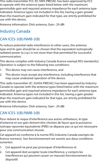 This radio transmitter FCC ID: SWX-PBE5AC has been approved by FCC to operate with the antenna types listed below with the maximum permissible gain and required antenna impedance for each antenna type indicated. Antenna types not included in this list, having a gain greater than the maximum gain indicated for that type, are strictly prohibited for use with this device.Antenna Information: Dish antenna, Gain : 29 dBiIndustry CanadaCAN ICES-3(B)/NMB-3(B)To reduce potential radio interference to other users, the antenna type and its gain should be so chosen that the equivalent isotropically radiated power (e.i.r.p.) is not more than that permitted for successful communication.This device complies with Industry Canada licence-exempt RSS standard(s). Operation is subject to the following two conditions: 1.  This device may not cause interference, and 2.  This device must accept any interference, including interference that may cause undesired operation of the device.This radio transmitter (IC: 6545A-PBE5AC) has been approved by Industry Canada to operate with the antenna types listed below with the maximum permissible gain and required antenna impedance for each antenna type indicated. Antenna types not included in this list, having a gain greater than the maximum gain indicated for that type, are strictly prohibited for use with this device.Antenna Information: Dish antenna, Gain : 29 dBiCAN ICES-3(B)/NMB-3(B)Pour r&eacute;duire le risque d&rsquo;interf&eacute;rence aux autres utilisateurs, le type d&rsquo;antenne et son gain doivent &ecirc;tre choisies de fa&ccedil;on que la puissance isotrope rayonn&eacute;e &eacute;quivalente (PIRE) ne d&eacute;passe pas ce qui est n&eacute;cessaire pour une communication r&eacute;ussie. Cet appareil est conforme &agrave; la norme RSS Industrie Canada exempts de licence norme(s). Son fonctionnement est soumis aux deux conditions suivantes:1.  Cet appareil ne peut pas provoquer d&rsquo;interf&eacute;rences et 2.  Cet appareil doit accepter toute interf&eacute;rence, y compris les interf&eacute;rences qui peuvent causer un mauvais fonctionnement du dispositif.