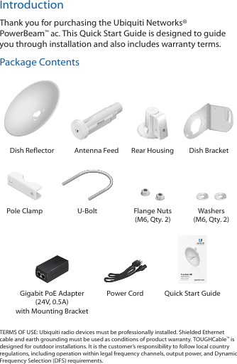 IntroductionThank you for purchasing the Ubiquiti Networks&reg; PowerBeam&trade;ac. This Quick Start Guide is designed to guide you through installation and also includes warranty terms.Package Contents202010100Dish Reflector Antenna Feed Rear Housing Dish BracketPole Clamp U-Bolt Flange Nuts (M6, Qty. 2)Washers (M6, Qty. 2)High-Performance Integrated InnerFeed&trade; airMAX&reg; ac BridgeModel: PBE-5AC-300Gigabit PoE Adapter (24V, 0.5A) with Mounting BracketPower Cord Quick Start GuideTERMS OF USE: Ubiquiti radio devices must be professionally installed. Shielded Ethernet cable and earth grounding must be used as conditions of product warranty. TOUGHCable&trade; is designed for outdoor installations. It is the customer&rsquo;s responsibility to follow local country regulations, including operation within legal frequency channels, output power, and Dynamic Frequency Selection (DFS) requirements.