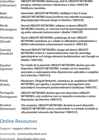 Lietuvi&scaron;kai [Lithuanian]UBIQUITI NETWORKS deklaruoja, kad &scaron;is UBIQUITI NETWORKS įrenginys atitinka esminius reikalavimus ir kitas 1999/5/EB Direktyvos nuostatas.Malti [Maltese]Hawnhekk, UBIQUITI NETWORKS, tiddikjara li dan il-mezz UBIQUITI NETWORKS huwa konformi mar-rekwiżiti essenzjali u dispożizzjonijiet rilevanti oħrajn ta &lsquo;Direttiva 1999/5/EC.Norsk [Norwegian]Herved UBIQUITI NETWORKS, erkl&aelig;rer at denne UBIQUITI NETWORKS enheten, er i samsvar med de grunnleggende kravene og andre relevante bestemmelser i direktiv 1999/5/EF.Slovensky [Slovak]T&yacute;mto UBIQUITI NETWORKS, prehlasuje, že toto UBIQUITI NETWORKS zariadenie, je v s&uacute;lade so z&aacute;kladn&yacute;mi požiadavkami a ďal&scaron;&iacute;mi relevantn&yacute;mi ustanoveniami smernice 1999/5/ES.Svenska [Swedish]H&auml;rmed UBIQUITI NETWORKS, intygar att denna UBIQUITI NETWORKS enhet &auml;r i &ouml;verensst&auml;mmelse med de v&auml;sentliga egenskapskrav och &ouml;vriga relevanta best&auml;mmelser som framg&aring;r av direktiv 1999/5/EG.Espa&ntilde;ol [Spanish]Por medio de la presente UBIQUITI NETWORKS declara que este dispositivo UBIQUITI NETWORKS, cumple con los requisitos esenciales y cualesquiera otras disposiciones aplicables o exigibles de la Directiva 1999/5/CE.Polski  [Polish]Niniejszym, Ubiquiti Networks, oświadcza, że   urządzenie UBIQUITI NETWORKS, jest zgodny z zasadniczymi wymaganiami oraz pozostałymi stosownymi postanowieniami Dyrektywy 1999/5/EC.Portugu&ecirc;s [Portuguese]UBIQUITI NETWORKS declara que este dispositivo UBIQUITI NETWORKS, est&aacute; conforme com os requisitos essenciais e outras disposi&ccedil;&otilde;es da Directiva 1999/5/CE.Rom&acirc;nă [Romanian]Prin prezenta, UBIQUITI NETWORKS declară că acest dispozitiv UBIQUITI NETWORKS este &icirc;n conformitate cu cerințele esențiale și alte prevederi relevante ale Directivei 1999/5/CE.Online ResourcesSupport  support.ubnt.comCommunity  community.ubnt.comDownloads  downloads.ubnt.com