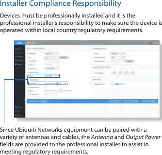 Installer Compliance ResponsibilityDevices must be professionally installed and it is the professional installer's responsibility to make sure the device is operated within local country regulatory requirements.Since Ubiquiti Networks equipment can be paired with a variety of antennas and cables, the Antenna and Output Power fields are provided to the professional installer to assist in meeting regulatory requirements.