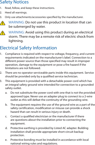 Safety Notices1.  Read, follow, and keep these instructions.2.  Heed all warnings.3.  Only use attachments/accessories specified by the manufacturer.WARNING: Do not use this product in location that can be submerged by water. WARNING: Avoid using this product during an electrical storm. There may be a remote risk of electric shock from lightning. Electrical Safety Information1.  Compliance is required with respect to voltage, frequency, and current requirements indicated on the manufacturer&rsquo;s label. Connection to a different power source than those specified may result in improper operation, damage to the equipment or pose a fire hazard if the limitations are not followed.2.  There are no operator serviceable parts inside this equipment. Service should be provided only by a qualified service technician.3.  This equipment is provided with a detachable power cord which has an integral safety ground wire intended for connection to a grounded safety outlet.a.  Do not substitute the power cord with one that is not the provided approved type. Never use an adapter plug to connect to a 2-wire outlet as this will defeat the continuity of the grounding wire. b.  The equipment requires the use of the ground wire as a part of the safety certification, modification or misuse can provide a shock hazard that can result in serious injury or death.c.  Contact a qualified electrician or the manufacturer if there are questions about the installation prior to connecting the equipment.d.  Protective earthing is provided by Listed AC adapter. Building installation shall provide appropriate short‑circuit backup protection.e.  Protective bonding must be installed in accordance with local national wiring rules and regulations.