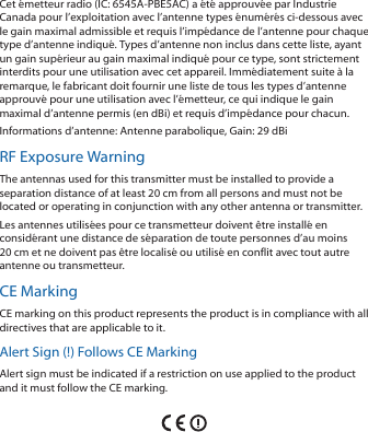 Cet &eacute;metteur radio (IC: 6545A-PBE5AC) a &eacute;t&eacute; approuv&eacute;e par Industrie Canada pour l&rsquo;exploitation avec l&rsquo;antenne types &eacute;num&eacute;r&eacute;s ci-dessous avec le gain maximal admissible et requis l&rsquo;imp&eacute;dance de l&rsquo;antenne pour chaque type d&rsquo;antenne indiqu&eacute;. Types d&rsquo;antenne non inclus dans cette liste, ayant un gain sup&eacute;rieur au gain maximal indiqu&eacute; pour ce type, sont strictement interdits pour une utilisation avec cet appareil. Imm&eacute;diatement suite &agrave; la remarque, le fabricant doit fournir une liste de tous les types d&rsquo;antenne approuv&eacute; pour une utilisation avec l&rsquo;&eacute;metteur, ce qui indique le gain maximal d&rsquo;antenne permis (en dBi) et requis d&rsquo;imp&eacute;dance pour chacun.Informations d&rsquo;antenne: Antenne parabolique, Gain: 29 dBiRF Exposure WarningThe antennas used for this transmitter must be installed to provide a separation distance of at least 20 cm from all persons and must not be located or operating in conjunction with any other antenna or transmitter.Les antennes utilis&eacute;es pour ce transmetteur doivent &ecirc;tre install&eacute; en consid&eacute;rant une distance de s&eacute;paration de toute personnes d&rsquo;au moins 20cm et ne doivent pas &ecirc;tre localis&eacute; ou utilis&eacute; en conflit avec tout autre antenne ou transmetteur.CE MarkingCE marking on this product represents the product is in compliance with all directives that are applicable to it.Alert Sign (!) Follows CE MarkingAlert sign must be indicated if a restriction on use applied to the product and it must follow the CE marking.