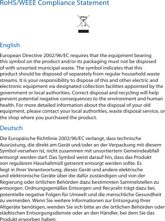 RoHS/WEEE Compliance StatementEnglishEuropean Directive 2002/96/EC requires that the equipment bearing this symbol on the product and/or its packaging must not be disposed of with unsorted municipal waste. The symbol indicates that this product should be disposed of separately from regular household waste streams. It is your responsibility to dispose of this and other electric and electronic equipment via designated collection facilities appointed by the government or local authorities. Correct disposal and recycling will help prevent potential negative consequences to the environment and human health. For more detailed information about the disposal of your old equipment, please contact your local authorities, waste disposal service, or the shop where you purchased the product.DeutschDie Europ&auml;ische Richtlinie 2002/96/EC verlangt, dass technische Ausr&uuml;stung, die direkt am Ger&auml;t und/oder an der Verpackung mit diesem Symbol versehen ist, nicht zusammen mit unsortiertem Gemeindeabfall entsorgt werden darf. Das Symbol weist darauf hin, dass das Produkt von regul&auml;rem Haushaltm&uuml;ll getrennt entsorgt werden sollte. Es liegt in Ihrer Verantwortung, dieses Ger&auml;t und andere elektrische und elektronische Ger&auml;te &uuml;ber die daf&uuml;r zust&auml;ndigen und von der Regierung oder &ouml;rtlichen Beh&ouml;rden dazu bestimmten Sammelstellen zu entsorgen. Ordnungsgem&auml;&szlig;es Entsorgen und Recyceln tr&auml;gt dazu bei, potentielle negative Folgen f&uuml;r Umwelt und die menschliche Gesundheit zu vermeiden. Wenn Sie weitere Informationen zur Entsorgung Ihrer Altger&auml;te ben&ouml;tigen, wenden Sie sich bitte an die &ouml;rtlichen Beh&ouml;rden oder st&auml;dtischen Entsorgungsdienste oder an den H&auml;ndler, bei dem Sie das Produkt erworben haben.