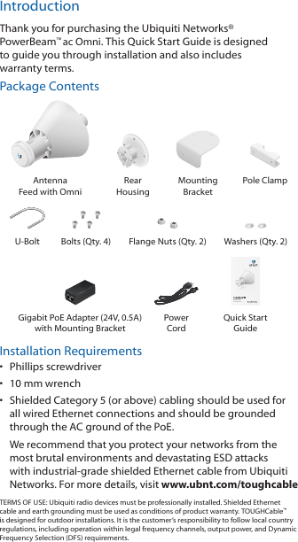 IntroductionThank you for purchasing the Ubiquiti Networks&reg; PowerBeam&trade;ac Omni. This Quick Start Guide is designed to guide you through installation and also includes warrantyterms.Package ContentsAntenna  Feed with OmniRear  HousingMounting  BracketPole ClampU-Bolt Bolts (Qty. 4) Flange Nuts (Qty. 2) Washers (Qty. 2)High-Performance airMAX&reg; ac OmniModel: PBE-5AC-OmniGigabit PoE Adapter (24V, 0.5A) with Mounting BracketPower  CordQuick Start GuideInstallation Requirements&bull;  Phillips screwdriver&bull;  10 mm wrench&bull;  Shielded Category 5 (or above) cabling should be used for all wired Ethernet connections and should be grounded through the AC ground of the PoE.We recommend that you protect your networks from the most brutal environments and devastating ESD attacks with industrial-grade shielded Ethernet cable from Ubiquiti Networks. For more details, visit www.ubnt.com/toughcableTERMS OF USE: Ubiquiti radio devices must be professionally installed. Shielded Ethernet cable and earth grounding must be used as conditions of product warranty. TOUGHCable&trade; is designed for outdoor installations. It is the customer&rsquo;s responsibility to follow local country regulations, including operation within legal frequency channels, output power, and Dynamic Frequency Selection (DFS) requirements.