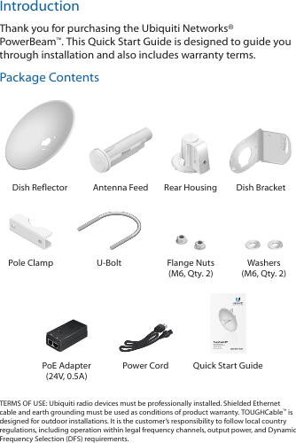 IntroductionThank you for purchasing the Ubiquiti Networks&reg; PowerBeam&trade;. This Quick Start Guide is designed to guide you through installation and also includes warranty terms.Package Contents202010100Dish Reflector Antenna Feed Rear Housing Dish BracketPole Clamp U-Bolt Flange Nuts (M6, Qty. 2)Washers (M6, Qty. 2)High-Performance Integrated InnerFeed&trade; airMAX&reg; BridgeModel: PBE-M5-300PoE Adapter (24V, 0.5A)Power Cord  Quick Start GuideTERMS OF USE: Ubiquiti radio devices must be professionally installed. Shielded Ethernet cable and earth grounding must be used as conditions of product warranty. TOUGHCable&trade; is designed for outdoor installations. It is the customer&rsquo;s responsibility to follow local country regulations, including operation within legal frequency channels, output power, and Dynamic Frequency Selection (DFS) requirements.