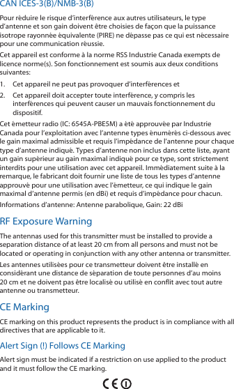 CAN ICES-3(B)/NMB-3(B)Pour r&eacute;duire le risque d&rsquo;interf&eacute;rence aux autres utilisateurs, le type d&rsquo;antenne et son gain doivent &ecirc;tre choisies de fa&ccedil;on que la puissance isotrope rayonn&eacute;e &eacute;quivalente (PIRE) ne d&eacute;passe pas ce qui est n&eacute;cessaire pour une communication r&eacute;ussie. Cet appareil est conforme &agrave; la norme RSS Industrie Canada exempts de licence norme(s). Son fonctionnement est soumis aux deux conditions suivantes:1.  Cet appareil ne peut pas provoquer d&rsquo;interf&eacute;rences et 2.  Cet appareil doit accepter toute interf&eacute;rence, y compris les interf&eacute;rences qui peuvent causer un mauvais fonctionnement du dispositif.Cet &eacute;metteur radio (IC: 6545A-PBE5M) a &eacute;t&eacute; approuv&eacute;e par Industrie Canada pour l&rsquo;exploitation avec l&rsquo;antenne types &eacute;num&eacute;r&eacute;s ci-dessous avec le gain maximal admissible et requis l&rsquo;imp&eacute;dance de l&rsquo;antenne pour chaque type d&rsquo;antenne indiqu&eacute;. Types d&rsquo;antenne non inclus dans cette liste, ayant un gain sup&eacute;rieur au gain maximal indiqu&eacute; pour ce type, sont strictement interdits pour une utilisation avec cet appareil. Imm&eacute;diatement suite &agrave; la remarque, le fabricant doit fournir une liste de tous les types d&rsquo;antenne approuv&eacute; pour une utilisation avec l&rsquo;&eacute;metteur, ce qui indique le gain maximal d&rsquo;antenne permis (en dBi) et requis d&rsquo;imp&eacute;dance pour chacun.Informations d&rsquo;antenne: Antenne parabolique, Gain: 22 dBiRF Exposure WarningThe antennas used for this transmitter must be installed to provide a separation distance of at least 20 cm from all persons and must not be located or operating in conjunction with any other antenna or transmitter.Les antennes utilis&eacute;es pour ce transmetteur doivent &ecirc;tre install&eacute; en consid&eacute;rant une distance de s&eacute;paration de toute personnes d&rsquo;au moins 20cm et ne doivent pas &ecirc;tre localis&eacute; ou utilis&eacute; en conflit avec tout autre antenne ou transmetteur.CE MarkingCE marking on this product represents the product is in compliance with all directives that are applicable to it.Alert Sign (!) Follows CE MarkingAlert sign must be indicated if a restriction on use applied to the product and it must follow the CE marking.