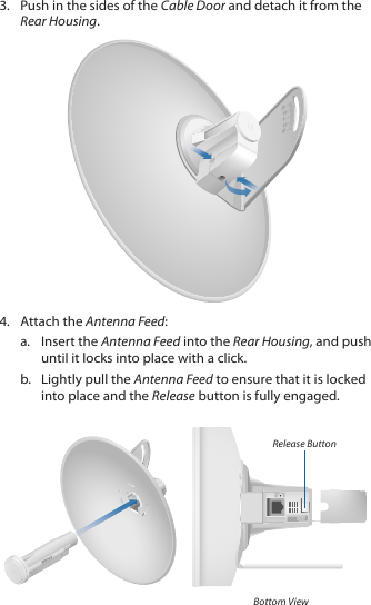 3.  Push in the sides of the Cable Door and detach it from the Rear Housing.2020100104.  Attach the Antenna Feed:a.  Insert the Antenna Feed into the Rear Housing, and push until it locks into place with a click.b.  Lightly pull the Antenna Feed to ensure that it is locked into place and the Release button is fully engaged.Release ButtonBottom View
