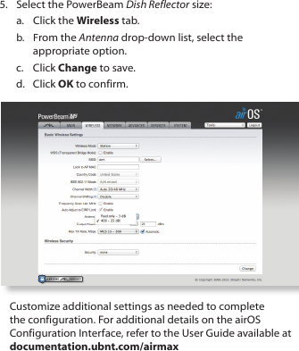 5.  Select the PowerBeam Dish Reflector size:a.  Click the Wireless tab.b.  From the Antenna drop-down list, select the appropriate option.c.  Click Change to save.d.  Click OK to confirm.Customize additional settings as needed to complete the configuration. For additional details on the airOS Configuration Interface, refer to the User Guide available at documentation.ubnt.com/airmax