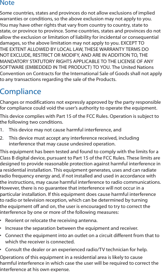 NoteSome countries, states and provinces do not allow exclusions of implied warranties or conditions, so the above exclusion may not apply to you. You may have other rights that vary from country to country, state to state, or province to province. Some countries, states and provinces do not allow the exclusion or limitation of liability for incidental or consequential damages, so the above limitation may not apply to you. EXCEPT TO THE EXTENT ALLOWED BY LOCAL LAW, THESE WARRANTY TERMS DO NOT EXCLUDE, RESTRICT OR MODIFY, AND ARE IN ADDITION TO, THE MANDATORY STATUTORY RIGHTS APPLICABLE TO THE LICENSE OF ANY SOFTWARE (EMBEDDED IN THE PRODUCT) TO YOU. The United Nations Convention on Contracts for the International Sale of Goods shall not apply to any transactions regarding the sale of the Products.ComplianceChanges or modifications not expressly approved by the party responsible for compliance could void the user&rsquo;s authority to operate the equipment.This device complies with Part 15 of the FCC Rules. Operation is subject to the following two conditions.1.  This device may not cause harmful interference, and2.  This device must accept any interference received, including interference that may cause undesired operation.This equipment has been tested and found to comply with the limits for a Class B digital device, pursuant to Part 15 of the FCC Rules. These limits are designed to provide reasonable protection against harmful interference in a residential installation. This equipment generates, uses and can radiate radio frequency energy and, if not installed and used in accordance with the instructions, may cause harmful interference to radio communications. However, there is no guarantee that interference will not occur in a particular installation. If this equipment does cause harmful interference to radio or television reception, which can be determined by turning the equipment off and on, the user is encouraged to try to correct the interference by one or more of the following measures:&bull;  Reorient or relocate the receiving antenna.&bull;  Increase the separation between the equipment and receiver.&bull;  Connect the equipment into an outlet on a circuit different from that to which the receiver is connected.&bull;  Consult the dealer or an experienced radio/TV technician for help.Operations of this equipment in a residential area is likely to cause harmful interference in which case the user will be required to correct the interference at his own expense.