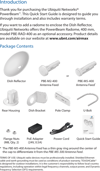 IntroductionThank you for purchasing the Ubiquiti Networks&reg; PowerBeam&trade;. This Quick Start Guide is designed to guide you through installation and also includes warranty terms.If you want to add a radome to enclose the Dish Reflector, UbiquitiNetworks offers the PowerBeam Radome, 400 mm, modelPBE-RAD-400 as an optional accessory. Product details are available on our website at www.ubnt.com/airmaxPackage ContentsorDish Reflector PBE-M2-400 Antenna FeedPBE-M5-400 Antenna Feed*2010100Rear Housing Dish Bracket Pole Clamp U-BoltHigh-Performance Integrated InnerFeed&trade; airMAX&reg; BridgeModels:  PBE-M2-400, PBE-M5-400Flange Nuts (M8, Qty. 2)PoE Adapter (24V, 0.5A)Power Cord Quick Start Guide*  The PBE-M5-400 Antenna Feed has a thin gray ring around the center of the cap to differentiate it from the PBE-M5-300 Antenna Feed.TERMS OF USE: Ubiquiti radio devices must be professionally installed. Shielded Ethernet cable and earth grounding must be used as conditions of product warranty. TOUGHCable&trade; is designed for outdoor installations. It is the customer&rsquo;s responsibility to follow local country regulations, including operation within legal frequency channels, output power, and Dynamic Frequency Selection (DFS) requirements.