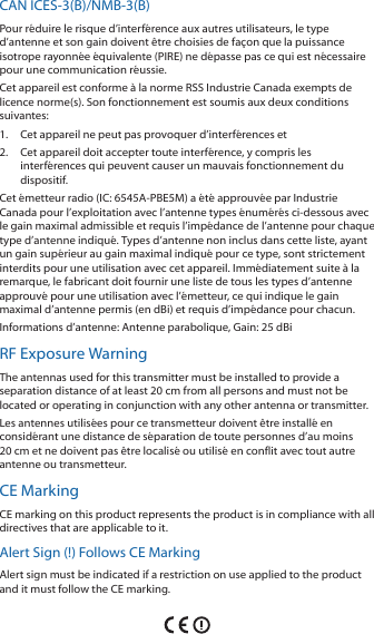 CAN ICES-3(B)/NMB-3(B)Pour r&eacute;duire le risque d&rsquo;interf&eacute;rence aux autres utilisateurs, le type d&rsquo;antenne et son gain doivent &ecirc;tre choisies de fa&ccedil;on que la puissance isotrope rayonn&eacute;e &eacute;quivalente (PIRE) ne d&eacute;passe pas ce qui est n&eacute;cessaire pour une communication r&eacute;ussie. Cet appareil est conforme &agrave; la norme RSS Industrie Canada exempts de licence norme(s). Son fonctionnement est soumis aux deux conditions suivantes:1.  Cet appareil ne peut pas provoquer d&rsquo;interf&eacute;rences et 2.  Cet appareil doit accepter toute interf&eacute;rence, y compris les interf&eacute;rences qui peuvent causer un mauvais fonctionnement du dispositif.Cet &eacute;metteur radio (IC: 6545A-PBE5M) a &eacute;t&eacute; approuv&eacute;e par Industrie Canada pour l&rsquo;exploitation avec l&rsquo;antenne types &eacute;num&eacute;r&eacute;s ci-dessous avec le gain maximal admissible et requis l&rsquo;imp&eacute;dance de l&rsquo;antenne pour chaque type d&rsquo;antenne indiqu&eacute;. Types d&rsquo;antenne non inclus dans cette liste, ayant un gain sup&eacute;rieur au gain maximal indiqu&eacute; pour ce type, sont strictement interdits pour une utilisation avec cet appareil. Imm&eacute;diatement suite &agrave; la remarque, le fabricant doit fournir une liste de tous les types d&rsquo;antenne approuv&eacute; pour une utilisation avec l&rsquo;&eacute;metteur, ce qui indique le gain maximal d&rsquo;antenne permis (en dBi) et requis d&rsquo;imp&eacute;dance pour chacun.Informations d&rsquo;antenne: Antenne parabolique, Gain: 25 dBiRF Exposure WarningThe antennas used for this transmitter must be installed to provide a separation distance of at least 20 cm from all persons and must not be located or operating in conjunction with any other antenna or transmitter.Les antennes utilis&eacute;es pour ce transmetteur doivent &ecirc;tre install&eacute; en consid&eacute;rant une distance de s&eacute;paration de toute personnes d&rsquo;au moins 20cm et ne doivent pas &ecirc;tre localis&eacute; ou utilis&eacute; en conflit avec tout autre antenne ou transmetteur.CE MarkingCE marking on this product represents the product is in compliance with all directives that are applicable to it.Alert Sign (!) Follows CE MarkingAlert sign must be indicated if a restriction on use applied to the product and it must follow the CE marking.