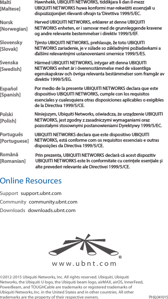 Malti [Maltese]Hawnhekk, UBIQUITI NETWORKS, tiddikjara li dan il-mezz UBIQUITI NETWORKS huwa konformi mar-rekwiżiti essenzjali u dispożizzjonijiet rilevanti oħrajn ta &lsquo;Direttiva 1999/5/EC.Norsk [Norwegian]Herved UBIQUITI NETWORKS, erkl&aelig;rer at denne UBIQUITI NETWORKS enheten, er i samsvar med de grunnleggende kravene og andre relevante bestemmelser i direktiv 1999/5/EF.Slovensky [Slovak]T&yacute;mto UBIQUITI NETWORKS, prehlasuje, že toto UBIQUITI NETWORKS zariadenie, je v s&uacute;lade so z&aacute;kladn&yacute;mi požiadavkami a ďal&scaron;&iacute;mi relevantn&yacute;mi ustanoveniami smernice 1999/5/ES.Svenska [Swedish]H&auml;rmed UBIQUITI NETWORKS, intygar att denna UBIQUITI NETWORKS enhet &auml;r i &ouml;verensst&auml;mmelse med de v&auml;sentliga egenskapskrav och &ouml;vriga relevanta best&auml;mmelser som framg&aring;r av direktiv 1999/5/EG.Espa&ntilde;ol [Spanish]Por medio de la presente UBIQUITI NETWORKS declara que este dispositivo UBIQUITI NETWORKS, cumple con los requisitos esenciales y cualesquiera otras disposiciones aplicables o exigibles de la Directiva 1999/5/CE.Polski  [Polish]Niniejszym, Ubiquiti Networks, oświadcza, że   urządzenie UBIQUITI NETWORKS, jest zgodny z zasadniczymi wymaganiami oraz pozostałymi stosownymi postanowieniami Dyrektywy 1999/5/EC.Portugu&ecirc;s [Portuguese]UBIQUITI NETWORKS declara que este dispositivo UBIQUITI NETWORKS, est&aacute; conforme com os requisitos essenciais e outras disposi&ccedil;&otilde;es da Directiva 1999/5/CE.Rom&acirc;nă [Romanian]Prin prezenta, UBIQUITI NETWORKS declară că acest dispozitiv UBIQUITI NETWORKS este &icirc;n conformitate cu cerințele esențiale și alte prevederi relevante ale Directivei 1999/5/CE.Online ResourcesSupport  support.ubnt.comCommunity  community.ubnt.comDownloads  downloads.ubnt.com&copy;2012-2015 Ubiquiti Networks, Inc. All rights reserved. Ubiquiti, Ubiquiti Networks, the Ubiquiti U logo, the Ubiquiti beam logo, airMAX, airOS, InnerFeed, PowerBeam, and TOUGHCable are trademarks or registered trademarks of UbiquitiNetworks,Inc. in the United States and in other countries. All other trademarks are the property of their respective owners. PHJL041015www.ubnt.com
