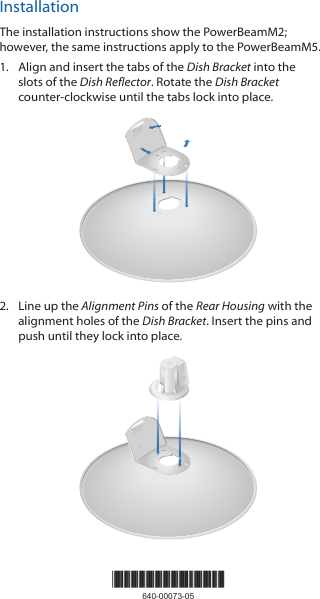InstallationThe installation instructions show the PowerBeamM2; however, the same instructions apply to the PowerBeamM5. 1.  Align and insert the tabs of the Dish Bracket into the slots of the Dish Reflector. Rotate the Dish Bracket counter-clockwise until the tabs lock into place.20101002.  Line up the Alignment Pins of the Rear Housing with the alignment holes of the Dish Bracket. Insert the pins and push until they lock intoplace.2010100*640-00073-05*640-00073-05