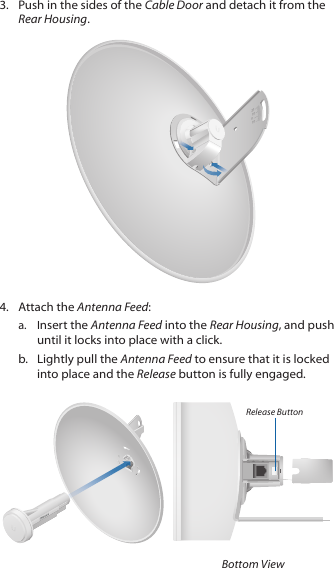 3.  Push in the sides of the Cable Door and detach it from the Rear Housing.20100104.  Attach the Antenna Feed:a.  Insert the Antenna Feed into the Rear Housing, and push until it locks into place with a click. b.  Lightly pull the Antenna Feed to ensure that it is locked into place and the Release button is fully engaged.Release ButtonBottom View