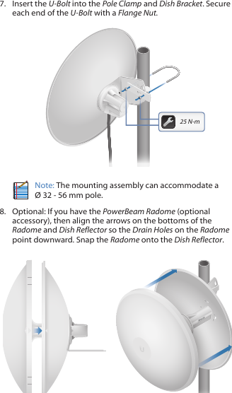 7.  Insert the U-Bolt into the Pole Clamp and Dish Bracket. Secure each end of the U-Bolt with a Flange Nut.201010025 N-mNote: The mounting assembly can accommodate a  &Oslash; 32 - 56 mm pole.8.  Optional: If you have the PowerBeam Radome (optional accessory), then align the arrows on the bottoms of the Radome and Dish Reflector so the Drain Holes on the Radome point downward. Snap the Radome onto the Dish Reflector.