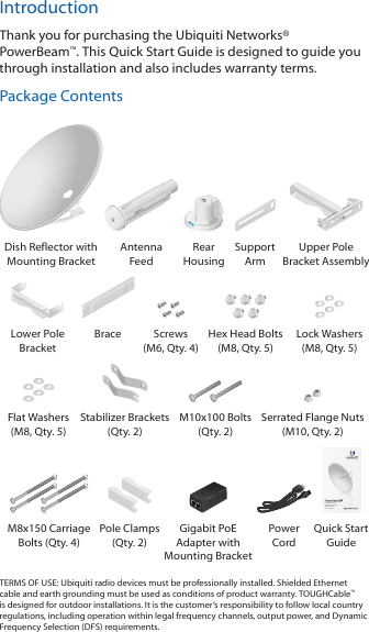IntroductionThank you for purchasing the Ubiquiti Networks&reg; PowerBeam&trade;. This Quick Start Guide is designed to guide you through installation and also includes warranty terms.Package ContentsDish Reflector with Mounting BracketAntenna  FeedRear  HousingSupport  ArmUpper Pole Bracket AssemblyLower Pole BracketBrace Screws (M6, Qty. 4)Hex Head Bolts (M8, Qty. 5)Lock Washers (M8, Qty. 5)Flat Washers (M8, Qty. 5)Stabilizer Brackets (Qty. 2)M10x100 Bolts (Qty. 2)Serrated Flange Nuts  (M10, Qty. 2)High-Performance Integrated InnerFeed&trade; airMAX&reg; BridgeModel: PBE-M5-620M8x150 Carriage Bolts (Qty. 4) Pole Clamps (Qty. 2)Gigabit PoE Adapter with Mounting BracketPower  CordQuick Start GuideTERMS OF USE: Ubiquiti radio devices must be professionally installed. Shielded Ethernet cable and earth grounding must be used as conditions of product warranty. TOUGHCable&trade; is designed for outdoor installations. It is the customer&rsquo;s responsibility to follow local country regulations, including operation within legal frequency channels, output power, and Dynamic Frequency Selection (DFS) requirements.
