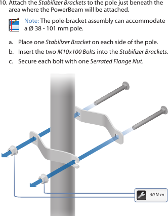 10. Attach the Stabilizer Brackets to the pole just beneath the area where the PowerBeam will be attached.Note: The pole-bracket assembly can accommodate a &Oslash; 38 - 101mm pole.a.  Place one Stabilizer Bracket on each side of the pole.b.  Insert the two M10x100 Bolts into the Stabilizer Brackets.c.  Secure each bolt with one Serrated Flange Nut.50 N-m