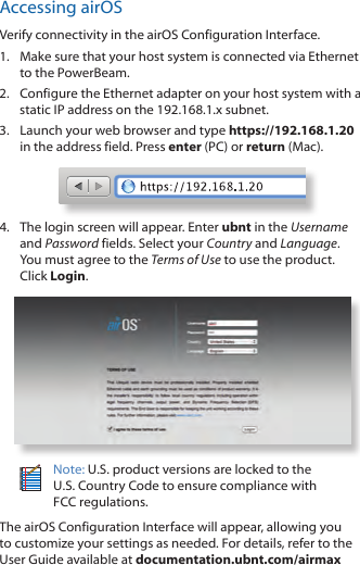 Accessing airOSVerify connectivity in the airOS Configuration Interface. 1.  Make sure that your host system is connected via Ethernet to the PowerBeam. 2.  Configure the Ethernet adapter on your host system with a static IP address on the 192.168.1.x subnet.3.  Launch your web browser and type https://192.168.1.20 in the address field. Press enter (PC) or return (Mac). 4.  The login screen will appear. Enter ubnt in the Username and Password fields. Select your Country and Language. You must agree to the Terms of Use to use the product. Click Login.Note: U.S. product versions are locked to the U.S. Country Code to ensure compliance with FCCregulations. The airOS Configuration Interface will appear, allowing you to customize your settings as needed. For details, refer to the User Guide available at documentation.ubnt.com/airmax