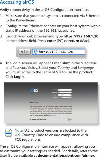 Accessing airOSVerify connectivity in the airOS Configuration Interface. 1.  Make sure that your host system is connected via Ethernet to the PowerBeam. 2.  Configure the Ethernet adapter on your host system with a static IP address on the 192.168.1.x subnet.3.  Launch your web browser and type https://192.168.1.20 in the address field. Press enter (PC) or return (Mac). 4.  The login screen will appear. Enter ubnt in the Username and Password fields. Select your Country and Language. You must agree to the Terms of Use to use the product. Click Login.Note: U.S. product versions are locked to the U.S. Country Code to ensure compliance with FCCregulations. The airOS Configuration Interface will appear, allowing you to customize your settings as needed. For details, refer to the User Guide available at documentation.ubnt.com/airmax