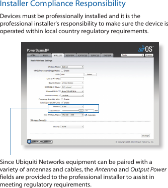 Installer Compliance ResponsibilityDevices must be professionally installed and it is the professional installer's responsibility to make sure the device is operated within local country regulatory requirements.Since Ubiquiti Networks equipment can be paired with a variety of antennas and cables, the Antenna and Output Power fields are provided to the professional installer to assist in meeting regulatory requirements.