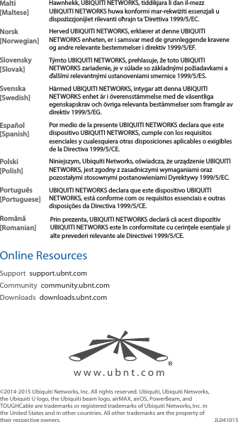 Malti [Maltese]Hawnhekk, UBIQUITI NETWORKS, tiddikjara li dan il-mezz UBIQUITI NETWORKS huwa konformi mar-rekwiżiti essenzjali u dispożizzjonijiet rilevanti oħrajn ta &lsquo;Direttiva 1999/5/EC.Norsk [Norwegian]Herved UBIQUITI NETWORKS, erkl&aelig;rer at denne UBIQUITI NETWORKS enheten, er i samsvar med de grunnleggende kravene og andre relevante bestemmelser i direktiv 1999/5/EF.Slovensky [Slovak]T&yacute;mto UBIQUITI NETWORKS, prehlasuje, že toto UBIQUITI NETWORKS zariadenie, je v s&uacute;lade so z&aacute;kladn&yacute;mi požiadavkami a ďal&scaron;&iacute;mi relevantn&yacute;mi ustanoveniami smernice 1999/5/ES.Svenska [Swedish]H&auml;rmed UBIQUITI NETWORKS, intygar att denna UBIQUITI NETWORKS enhet &auml;r i &ouml;verensst&auml;mmelse med de v&auml;sentliga egenskapskrav och &ouml;vriga relevanta best&auml;mmelser som framg&aring;r av direktiv 1999/5/EG.Espa&ntilde;ol [Spanish]Por medio de la presente UBIQUITI NETWORKS declara que este dispositivo UBIQUITI NETWORKS, cumple con los requisitos esenciales y cualesquiera otras disposiciones aplicables o exigibles de la Directiva 1999/5/CE.Polski  [Polish]Niniejszym, Ubiquiti Networks, oświadcza, że   urządzenie UBIQUITI NETWORKS, jest zgodny z zasadniczymi wymaganiami oraz pozostałymi stosownymi postanowieniami Dyrektywy 1999/5/EC.Portugu&ecirc;s [Portuguese]UBIQUITI NETWORKS declara que este dispositivo UBIQUITI NETWORKS, est&aacute; conforme com os requisitos essenciais e outras disposi&ccedil;&otilde;es da Directiva 1999/5/CE.Rom&acirc;nă [Romanian]Prin prezenta, UBIQUITI NETWORKS declară că acest dispozitiv UBIQUITI NETWORKS este &icirc;n conformitate cu cerințele esențiale și alte prevederi relevante ale Directivei 1999/5/CE.Online ResourcesSupport  support.ubnt.comCommunity  community.ubnt.comDownloads  downloads.ubnt.com&copy;2014-2015 Ubiquiti Networks, Inc. All rights reserved. Ubiquiti, Ubiquiti Networks, the Ubiquiti U logo, the Ubiquiti beam logo, airMAX, airOS, PowerBeam, and TOUGHCable are trademarks or registered trademarks of UbiquitiNetworks,Inc. in the United States and in other countries. All other trademarks are the property of their respective owners. JL041015www.ubnt.com