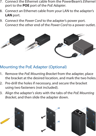 7.  Connect the Ethernet cable from the PowerBeam&rsquo;s Ethernet port to the POE port of the PoE Adapter.8.  Connect an Ethernet cable from your LAN to the adapter&rsquo;s LAN port. 9.  Connect the Power Cord to the adapter&rsquo;s power port. Connect the other end of the Power Cord to a power outlet.Mounting the PoE Adapter (Optional)1.  Remove the PoE Mounting Bracket from the adapter, place the bracket at the desired location, and mark the two holes. 2.  Pre-drill the holes if necessary, and secure the bracket using two fasteners (not included).3.  Align the adapter&rsquo;s slots with the tabs of the PoE Mounting Bracket, and then slide the adapterdown.
