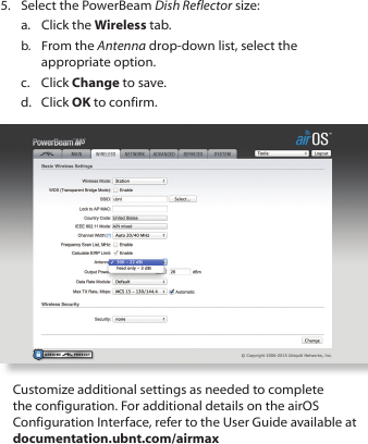 5.  Select the PowerBeam Dish Reflector size:a.  Click the Wireless tab.b.  From the Antenna drop-down list, select the appropriate option.c.  Click Change to save.d.  Click OK to confirm.Customize additional settings as needed to complete the configuration. For additional details on the airOS Configuration Interface, refer to the User Guide available at documentation.ubnt.com/airmax