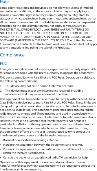 NoteSome countries, states and provinces do not allow exclusions of implied warranties or conditions, so the above exclusion may not apply to you. You may have other rights that vary from country to country, state to state, or province to province. Some countries, states and provinces do not allow the exclusion or limitation of liability for incidental or consequential damages, so the above limitation may not apply to you. EXCEPT TO THE EXTENT ALLOWED BY LOCAL LAW, THESE WARRANTY TERMS DO NOT EXCLUDE, RESTRICT OR MODIFY, AND ARE IN ADDITION TO, THE MANDATORY STATUTORY RIGHTS APPLICABLE TO THE LICENSE OF ANY SOFTWARE (EMBEDDED IN THE PRODUCT) TO YOU. The United Nations Convention on Contracts for the International Sale of Goods shall not apply to any transactions regarding the sale of the Products.ComplianceFCCChanges or modifications not expressly approved by the party responsible for compliance could void the user&rsquo;s authority to operate the equipment.This device complies with Part 15 of the FCC Rules. Operation is subject to the following two conditions.1.  This device may not cause harmful interference, and2.  This device must accept any interference received, including interference that may cause undesired operation.This equipment has been tested and found to comply with the limits for a Class B digital device, pursuant to Part 15 of the FCC Rules. These limits are designed to provide reasonable protection against harmful interference in a residential installation. This equipment generates, uses and can radiate radio frequency energy and, if not installed and used in accordance with the instructions, may cause harmful interference to radio communications. However, there is no guarantee that interference will not occur in a particular installation. If this equipment does cause harmful interference to radio or television reception, which can be determined by turning the equipment off and on, the user is encouraged to try to correct the interference by one or more of the following measures:&bull;  Reorient or relocate the receiving antenna.&bull;  Increase the separation between the equipment and receiver.&bull;  Connect the equipment into an outlet on a circuit different from that to which the receiver is connected.&bull;  Consult the dealer or an experienced radio/TV technician for help.Operations of this equipment in a residential area is likely to cause harmful interference in which case the user will be required to correct the interference at his own expense.