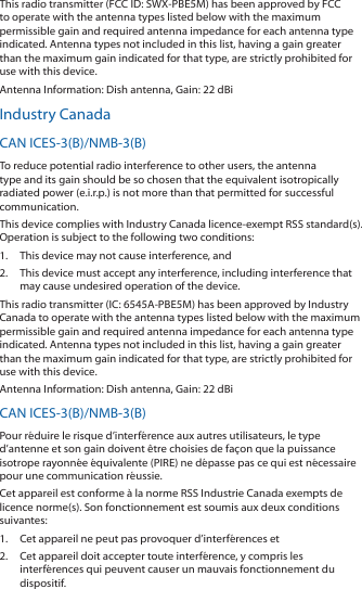 This radio transmitter (FCC ID: SWX-PBE5M) has been approved by FCC to operate with the antenna types listed below with the maximum permissible gain and required antenna impedance for each antenna type indicated. Antenna types not included in this list, having a gain greater than the maximum gain indicated for that type, are strictly prohibited for use with this device.Antenna Information: Dish antenna, Gain: 22 dBiIndustry CanadaCAN ICES-3(B)/NMB-3(B)To reduce potential radio interference to other users, the antenna type and its gain should be so chosen that the equivalent isotropically radiated power (e.i.r.p.) is not more than that permitted for successful communication.This device complies with Industry Canada licence-exempt RSS standard(s). Operation is subject to the following two conditions: 1.  This device may not cause interference, and 2.  This device must accept any interference, including interference that may cause undesired operation of the device.This radio transmitter (IC: 6545A-PBE5M) has been approved by Industry Canada to operate with the antenna types listed below with the maximum permissible gain and required antenna impedance for each antenna type indicated. Antenna types not included in this list, having a gain greater than the maximum gain indicated for that type, are strictly prohibited for use with this device.Antenna Information: Dish antenna, Gain: 22 dBiCAN ICES-3(B)/NMB-3(B)Pour r&eacute;duire le risque d&rsquo;interf&eacute;rence aux autres utilisateurs, le type d&rsquo;antenne et son gain doivent &ecirc;tre choisies de fa&ccedil;on que la puissance isotrope rayonn&eacute;e &eacute;quivalente (PIRE) ne d&eacute;passe pas ce qui est n&eacute;cessaire pour une communication r&eacute;ussie. Cet appareil est conforme &agrave; la norme RSS Industrie Canada exempts de licence norme(s). Son fonctionnement est soumis aux deux conditions suivantes:1.  Cet appareil ne peut pas provoquer d&rsquo;interf&eacute;rences et 2.  Cet appareil doit accepter toute interf&eacute;rence, y compris les interf&eacute;rences qui peuvent causer un mauvais fonctionnement du dispositif.