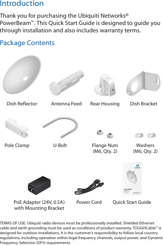 IntroductionThank you for purchasing the Ubiquiti Networks&reg; PowerBeam&trade;. This Quick Start Guide is designed to guide you through installation and also includes warranty terms.Package Contents202010100Dish Reflector Antenna Feed Rear Housing Dish BracketPole Clamp U-Bolt Flange Nuts (M6, Qty. 2)Washers (M6, Qty. 2)High-Performance Integrated InnerFeed&trade; airMAX&reg; BridgeModel: PBE-M5-300PoE Adapter (24V, 0.5A)  with Mounting BracketPower Cord  Quick Start GuideTERMS OF USE: Ubiquiti radio devices must be professionally installed. Shielded Ethernet cable and earth grounding must be used as conditions of product warranty. TOUGHCable&trade; is designed for outdoor installations. It is the customer&rsquo;s responsibility to follow local country regulations, including operation within legal frequency channels, output power, and Dynamic Frequency Selection (DFS) requirements.