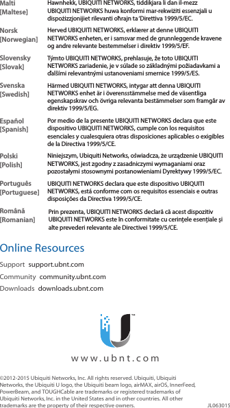 Malti [Maltese]Hawnhekk, UBIQUITI NETWORKS, tiddikjara li dan il-mezz UBIQUITI NETWORKS huwa konformi mar-rekwiżiti essenzjali u dispożizzjonijiet rilevanti oħrajn ta &lsquo;Direttiva 1999/5/EC.Norsk [Norwegian]Herved UBIQUITI NETWORKS, erkl&aelig;rer at denne UBIQUITI NETWORKS enheten, er i samsvar med de grunnleggende kravene og andre relevante bestemmelser i direktiv 1999/5/EF.Slovensky [Slovak]T&yacute;mto UBIQUITI NETWORKS, prehlasuje, že toto UBIQUITI NETWORKS zariadenie, je v s&uacute;lade so z&aacute;kladn&yacute;mi požiadavkami a ďal&scaron;&iacute;mi relevantn&yacute;mi ustanoveniami smernice 1999/5/ES.Svenska [Swedish]H&auml;rmed UBIQUITI NETWORKS, intygar att denna UBIQUITI NETWORKS enhet &auml;r i &ouml;verensst&auml;mmelse med de v&auml;sentliga egenskapskrav och &ouml;vriga relevanta best&auml;mmelser som framg&aring;r av direktiv 1999/5/EG.Espa&ntilde;ol [Spanish]Por medio de la presente UBIQUITI NETWORKS declara que este dispositivo UBIQUITI NETWORKS, cumple con los requisitos esenciales y cualesquiera otras disposiciones aplicables o exigibles de la Directiva 1999/5/CE.Polski  [Polish]Niniejszym, Ubiquiti Networks, oświadcza, że   urządzenie UBIQUITI NETWORKS, jest zgodny z zasadniczymi wymaganiami oraz pozostałymi stosownymi postanowieniami Dyrektywy 1999/5/EC.Portugu&ecirc;s [Portuguese]UBIQUITI NETWORKS declara que este dispositivo UBIQUITI NETWORKS, est&aacute; conforme com os requisitos essenciais e outras disposi&ccedil;&otilde;es da Directiva 1999/5/CE.Rom&acirc;nă [Romanian]Prin prezenta, UBIQUITI NETWORKS declară că acest dispozitiv UBIQUITI NETWORKS este &icirc;n conformitate cu cerințele esențiale și alte prevederi relevante ale Directivei 1999/5/CE.Online ResourcesSupport  support.ubnt.comCommunity  community.ubnt.comDownloads  downloads.ubnt.com&copy;2012-2015 Ubiquiti Networks, Inc. All rights reserved. Ubiquiti, Ubiquiti Networks, the Ubiquiti U logo, the Ubiquiti beam logo, airMAX, airOS, InnerFeed, PowerBeam, and TOUGHCable are trademarks or registered trademarks of UbiquitiNetworks,Inc. in the United States and in other countries. All other trademarks are the property of their respective owners. JL063015  www.ubnt.com
