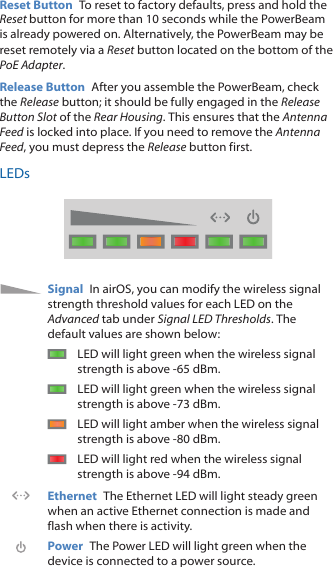 Reset Button  To reset to factory defaults, press and hold the Reset button for more than 10 seconds while the PowerBeam is already poweredon. Alternatively, the PowerBeam may be reset remotely via a Reset button located on the bottom of the PoE Adapter.Release Button  After you assemble the PowerBeam, check the Release button; it should be fully engaged in the Release Button Slot of the Rear Housing. This ensures that the Antenna Feed is locked into place. If you need to remove the Antenna Feed, you must depress the Release button first.LEDsSignal  In airOS, you can modify the wireless signal strength threshold values for each LED on the Advanced tab under Signal LED Thresholds. The default values are shown below:LED will light green when the wireless signal strength is above -65 dBm.LED will light green when the wireless signal strength is above -73 dBm.LED will light amber when the wireless signal strength is above -80 dBm.LED will light red when the wireless signal strength is above -94 dBm.Ethernet  The Ethernet LED will light steady green when an active Ethernet connection is made and flash when there is activity.Power  The Power LED will light green when the device is connected to a power source.