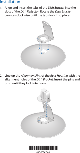 Installation1.  Align and insert the tabs of the Dish Bracket into the slots of the Dish Reflector. Rotate the Dish Bracket counter-clockwise until the tabs lock into place.2020100102.  Line up the Alignment Pins of the Rear Housing with the alignment holes of the Dish Bracket. Insert the pins and push until they lock intoplace.202010010*640-00067-03*640-00067-03