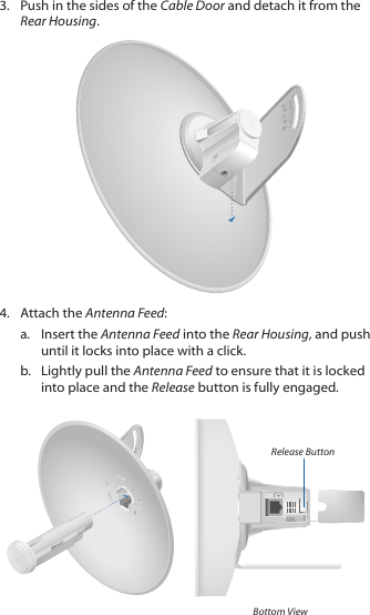 3.  Push in the sides of the Cable Door and detach it from the Rear Housing.2020100104.  Attach the Antenna Feed:a.  Insert the Antenna Feed into the Rear Housing, and push until it locks into place with a click.b.  Lightly pull the Antenna Feed to ensure that it is locked into place and the Release button is fully engaged.Release ButtonBottom View