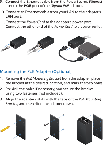 9.  Connect the Ethernet cable from the PowerBeam&rsquo;s Ethernet port to the POE port of the Gigabit PoE adapter.10. Connect an Ethernet cable from your LAN to the adapter&rsquo;s LAN port. 11. Connect the Power Cord to the adapter&rsquo;s power port. Connect the other end of the Power Cord to a power outlet.Mounting the PoE Adapter (Optional)1.  Remove the PoE Mounting Bracket from the adapter, place the bracket at the desired location, and mark the two holes. 2.  Pre-drill the holes if necessary, and secure the bracket using two fasteners (not included).3.  Align the adapter&rsquo;s slots with the tabs of the PoE Mounting Bracket, and then slide the adapterdown.