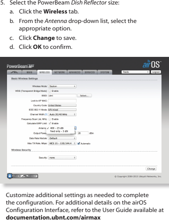 5.  Select the PowerBeam Dish Reflector size:a.  Click the Wireless tab.b.  From the Antenna drop-down list, select the appropriate option.c.  Click Change to save.d.  Click OK to confirm.Customize additional settings as needed to complete the configuration. For additional details on the airOS Configuration Interface, refer to the User Guide available at documentation.ubnt.com/airmax