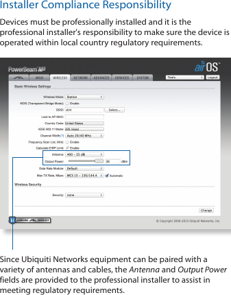 Installer Compliance ResponsibilityDevices must be professionally installed and it is the professional installer's responsibility to make sure the device is operated within local country regulatory requirements.Since Ubiquiti Networks equipment can be paired with a variety of antennas and cables, the Antenna and Output Power fields are provided to the professional installer to assist in meeting regulatory requirements.