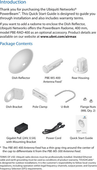 IntroductionThank you for purchasing the Ubiquiti Networks&reg; PowerBeam&trade;. This Quick Start Guide is designed to guide you through installation and also includes warranty terms.If you want to add a radome to enclose the Dish Reflector, UbiquitiNetworks offers the PowerBeam Radome, 400 mm, modelPBE-RAD-400 as an optional accessory. Product details are available on our website at www.ubnt.com/airmaxPackage ContentsDish Reflector PBE-M5-400 Antenna Feed*Rear Housing2010100Dish Bracket Pole Clamp U-Bolt Flange Nuts (M8, Qty. 2)High-Performance Integrated InnerFeed&trade; airMAX&reg; BridgeModel: PBE-M5-400Gigabit PoE (24V, 0.5A) with Mounting BracketPower Cord Quick Start Guide*  The PBE-M5-400 Antenna Feed has a thin gray ring around the center of the cap to differentiate it from the PBE-M5-300 Antenna Feed.TERMS OF USE: Ubiquiti radio devices must be professionally installed. Shielded Ethernet cable and earth grounding must be used as conditions of product warranty. TOUGHCable&trade; is designed for outdoor installations. It is the customer&rsquo;s responsibility to follow local country regulations, including operation within legal frequency channels, output power, and Dynamic Frequency Selection (DFS) requirements.