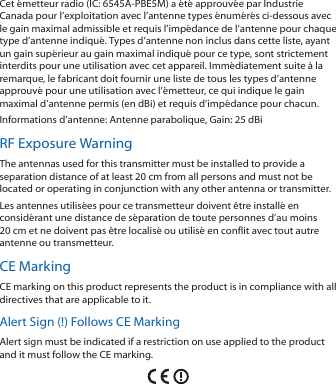 Cet &eacute;metteur radio (IC: 6545A-PBE5M) a &eacute;t&eacute; approuv&eacute;e par Industrie Canada pour l&rsquo;exploitation avec l&rsquo;antenne types &eacute;num&eacute;r&eacute;s ci-dessous avec le gain maximal admissible et requis l&rsquo;imp&eacute;dance de l&rsquo;antenne pour chaque type d&rsquo;antenne indiqu&eacute;. Types d&rsquo;antenne non inclus dans cette liste, ayant un gain sup&eacute;rieur au gain maximal indiqu&eacute; pour ce type, sont strictement interdits pour une utilisation avec cet appareil. Imm&eacute;diatement suite &agrave; la remarque, le fabricant doit fournir une liste de tous les types d&rsquo;antenne approuv&eacute; pour une utilisation avec l&rsquo;&eacute;metteur, ce qui indique le gain maximal d&rsquo;antenne permis (en dBi) et requis d&rsquo;imp&eacute;dance pour chacun.Informations d&rsquo;antenne: Antenne parabolique, Gain: 25 dBiRF Exposure WarningThe antennas used for this transmitter must be installed to provide a separation distance of at least 20 cm from all persons and must not be located or operating in conjunction with any other antenna or transmitter.Les antennes utilis&eacute;es pour ce transmetteur doivent &ecirc;tre install&eacute; en consid&eacute;rant une distance de s&eacute;paration de toute personnes d&rsquo;au moins 20cm et ne doivent pas &ecirc;tre localis&eacute; ou utilis&eacute; en conflit avec tout autre antenne ou transmetteur.CE MarkingCE marking on this product represents the product is in compliance with all directives that are applicable to it.Alert Sign (!) Follows CE MarkingAlert sign must be indicated if a restriction on use applied to the product and it must follow the CE marking.
