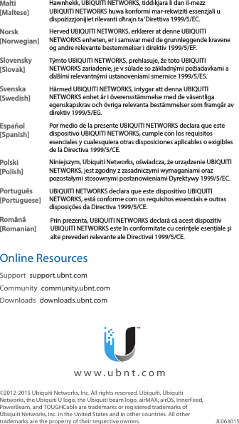 Malti [Maltese]Hawnhekk, UBIQUITI NETWORKS, tiddikjara li dan il-mezz UBIQUITI NETWORKS huwa konformi mar-rekwiżiti essenzjali u dispożizzjonijiet rilevanti oħrajn ta &lsquo;Direttiva 1999/5/EC.Norsk [Norwegian]Herved UBIQUITI NETWORKS, erkl&aelig;rer at denne UBIQUITI NETWORKS enheten, er i samsvar med de grunnleggende kravene og andre relevante bestemmelser i direktiv 1999/5/EF.Slovensky [Slovak]T&yacute;mto UBIQUITI NETWORKS, prehlasuje, že toto UBIQUITI NETWORKS zariadenie, je v s&uacute;lade so z&aacute;kladn&yacute;mi požiadavkami a ďal&scaron;&iacute;mi relevantn&yacute;mi ustanoveniami smernice 1999/5/ES.Svenska [Swedish]H&auml;rmed UBIQUITI NETWORKS, intygar att denna UBIQUITI NETWORKS enhet &auml;r i &ouml;verensst&auml;mmelse med de v&auml;sentliga egenskapskrav och &ouml;vriga relevanta best&auml;mmelser som framg&aring;r av direktiv 1999/5/EG.Espa&ntilde;ol [Spanish]Por medio de la presente UBIQUITI NETWORKS declara que este dispositivo UBIQUITI NETWORKS, cumple con los requisitos esenciales y cualesquiera otras disposiciones aplicables o exigibles de la Directiva 1999/5/CE.Polski  [Polish]Niniejszym, Ubiquiti Networks, oświadcza, że   urządzenie UBIQUITI NETWORKS, jest zgodny z zasadniczymi wymaganiami oraz pozostałymi stosownymi postanowieniami Dyrektywy 1999/5/EC.Portugu&ecirc;s [Portuguese]UBIQUITI NETWORKS declara que este dispositivo UBIQUITI NETWORKS, est&aacute; conforme com os requisitos essenciais e outras disposi&ccedil;&otilde;es da Directiva 1999/5/CE.Rom&acirc;nă [Romanian]Prin prezenta, UBIQUITI NETWORKS declară că acest dispozitiv UBIQUITI NETWORKS este &icirc;n conformitate cu cerințele esențiale și alte prevederi relevante ale Directivei 1999/5/CE.Online ResourcesSupport  support.ubnt.comCommunity  community.ubnt.comDownloads  downloads.ubnt.com&copy;2012-2015 Ubiquiti Networks, Inc. All rights reserved. Ubiquiti, Ubiquiti Networks, the Ubiquiti U logo, the Ubiquiti beam logo, airMAX, airOS, InnerFeed, PowerBeam, and TOUGHCable are trademarks or registered trademarks of UbiquitiNetworks,Inc. in the United States and in other countries. All other trademarks are the property of their respective owners. JL063015  www.ubnt.com