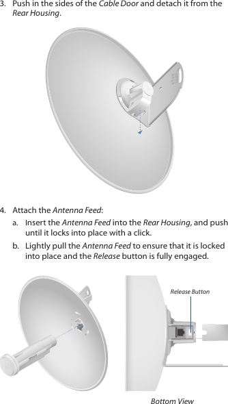 3.  Push in the sides of the Cable Door and detach it from the Rear Housing.20100104.  Attach the Antenna Feed:a.  Insert the Antenna Feed into the Rear Housing, and push until it locks into place with a click. b.  Lightly pull the Antenna Feed to ensure that it is locked into place and the Release button is fully engaged.Release ButtonBottom View