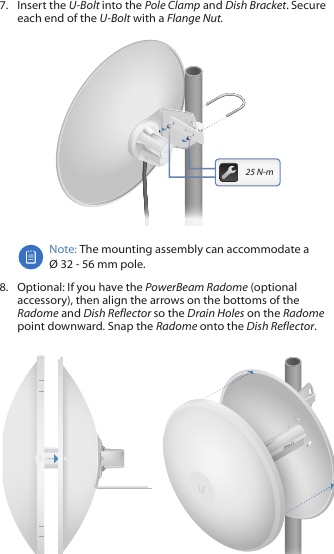 7.  Insert the U-Bolt into the Pole Clamp and Dish Bracket. Secure each end of the U-Bolt with a Flange Nut.201010025 N-mNote: The mounting assembly can accommodate a  &Oslash; 32 - 56 mm pole.8.  Optional: If you have the PowerBeam Radome (optional accessory), then align the arrows on the bottoms of the Radome and Dish Reflector so the Drain Holes on the Radome point downward. Snap the Radome onto the Dish Reflector.